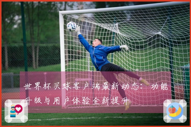 世界杯买球客户端最新动态：功能升级与用户体验全新提升